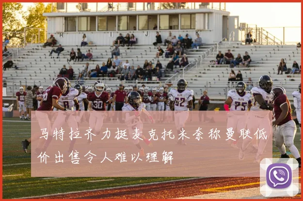 马特拉齐力挺麦克托米奈称曼联低价出售令人难以理解