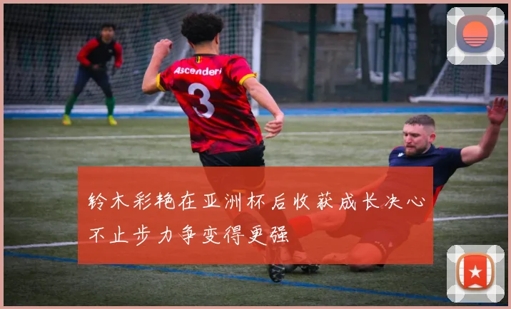 铃木彩艳在亚洲杯后收获成长决心不止步力争变得更强