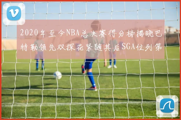 2020年至今NBA总决赛得分榜揭晓巴特勒领先双探花紧随其后SGA位列第四