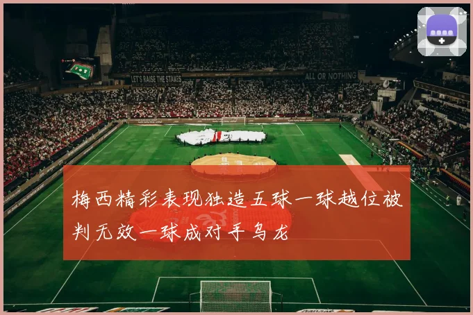 梅西精彩表现独造五球一球越位被判无效一球成对手乌龙