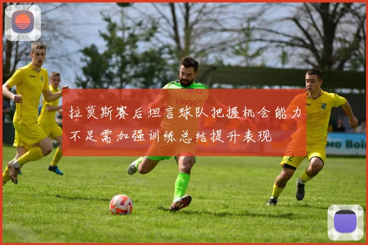 拉莫斯赛后坦言球队把握机会能力不足需加强训练总结提升表现