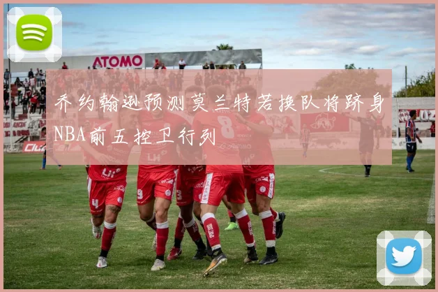 乔约翰逊预测莫兰特若换队将跻身NBA前五控卫行列